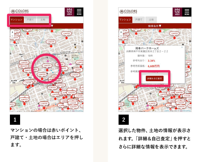 1 マンションの場合は赤いポイント、戸建て・土地の場合はエリアを押します。 2 選択した物件、土地の情報が表示されます。「詳細＆自己査定」を押すとさらに詳細な情報が表示されます。このボタンは各支店のS-MAPにて検索した場合に表示されます。